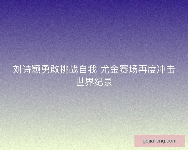 刘诗颖勇敢挑战自我 尤金赛场再度冲击世界纪录
