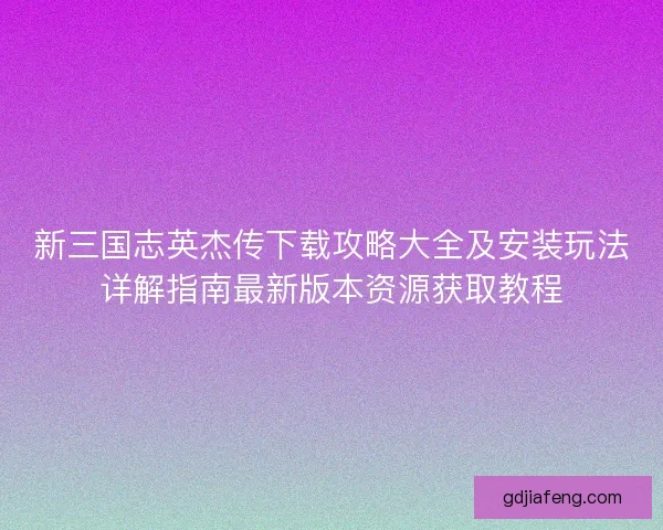 新三国志英杰传下载攻略大全及安装玩法详解指南最新版本资源获取教程