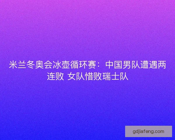 米兰冬奥会冰壶循环赛：中国男队遭遇两连败 女队惜败瑞士队